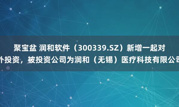 聚宝盆 润和软件(300339.SZ)新增一起对外投资,被投资公司为润和(无锡)医疗科技有限公司