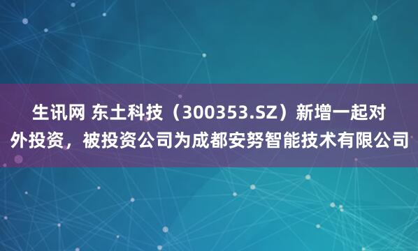 生讯网 东土科技（300353.SZ）新增一起对外投资，被投资公司为成都安努智能技术有限公司