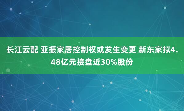 长江云配 亚振家居控制权或发生变更 新东家拟4.48亿元接盘近30%股份