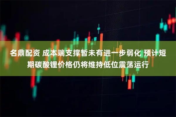 名鼎配资 成本端支撑暂未有进一步弱化 预计短期碳酸锂价格仍将维持低位震荡运行