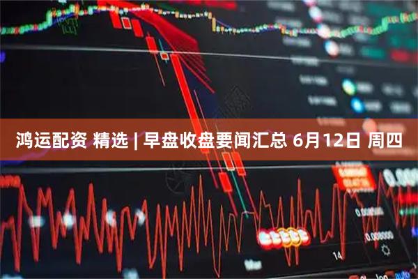 鸿运配资 精选 | 早盘收盘要闻汇总 6月12日 周四