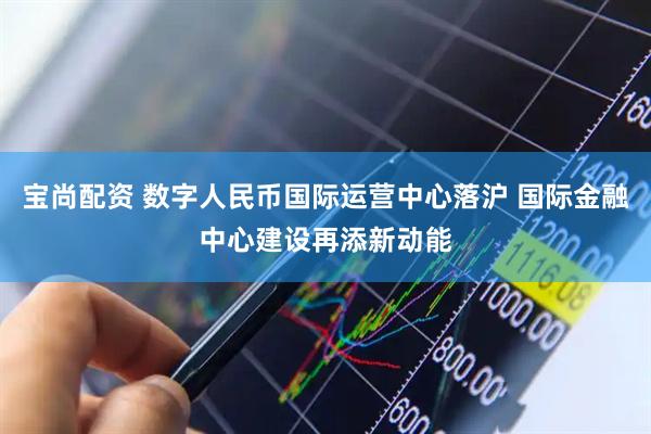 宝尚配资 数字人民币国际运营中心落沪 国际金融中心建设再添新动能
