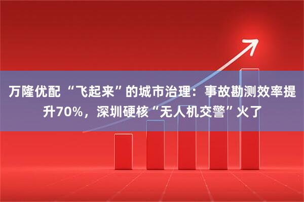 万隆优配 “飞起来”的城市治理：事故勘测效率提升70%，深圳硬核“无人机交警”火了