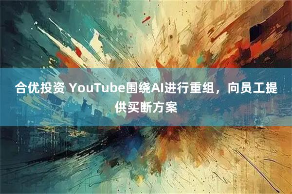 合优投资 YouTube围绕AI进行重组，向员工提供买断方案