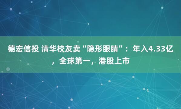 德宏信投 清华校友卖“隐形眼睛”：年入4.33亿，全球第一，港股上市