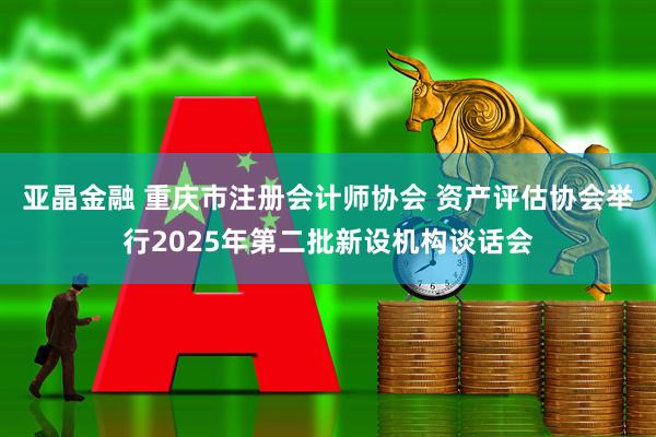 亚晶金融 重庆市注册会计师协会 资产评估协会举行2025年第二批新设机构谈话会