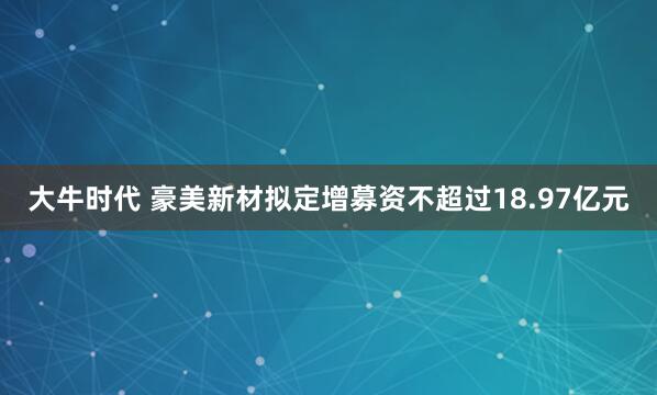 大牛时代 豪美新材拟定增募资不超过18.97亿元