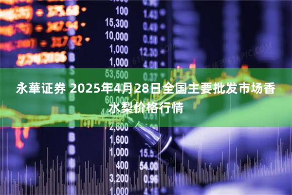 永華证券 2025年4月28日全国主要批发市场香水梨价格行情