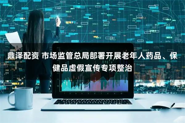 鼎泽配资 市场监管总局部署开展老年人药品、保健品虚假宣传专项整治