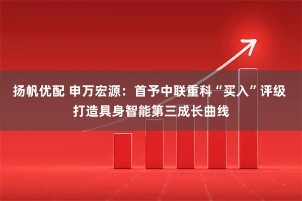 扬帆优配 申万宏源:首予中联重科“买入”评级 打造具身智能第三成长曲线