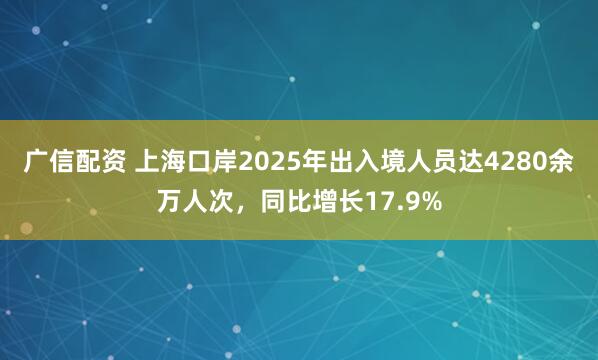 广信配资 上海口岸2025年出入境人员达4280余万人次，同比增长17.9%