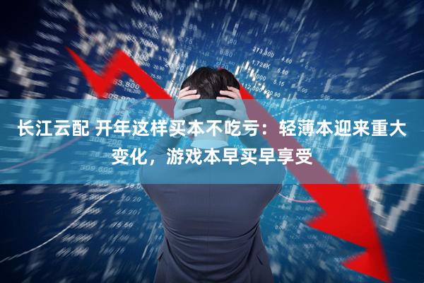 长江云配 开年这样买本不吃亏：轻薄本迎来重大变化，游戏本早买早享受