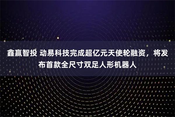 鑫赢智投 动易科技完成超亿元天使轮融资，将发布首款全尺寸双足人形机器人