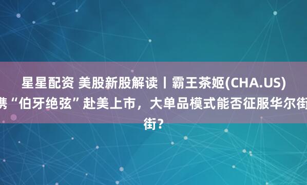 星星配资 美股新股解读丨霸王茶姬(CHA.US) 携“伯牙绝弦”赴美上市，大单品模式能否征服华尔街？