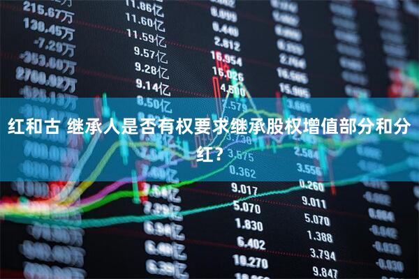 红和古 继承人是否有权要求继承股权增值部分和分红？