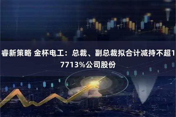 睿新策略 金杯电工：总裁、副总裁拟合计减持不超17713%公司股份