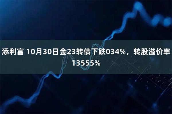 添利富 10月30日金23转债下跌034%，转股溢价率13555%