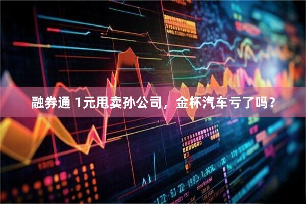 融券通 1元甩卖孙公司，金杯汽车亏了吗？
