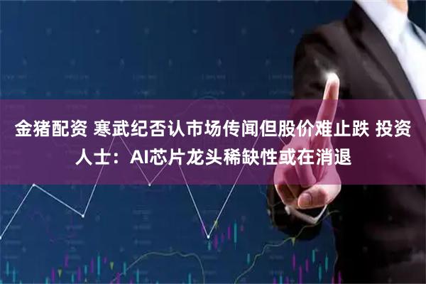 金猪配资 寒武纪否认市场传闻但股价难止跌 投资人士:AI芯片龙头稀缺性或在消退